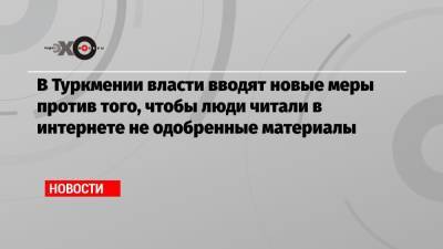 В Туркмении власти вводят новые меры против того, чтобы люди читали в интернете не одобренные материалы - echo.msk.ru - Туркмения