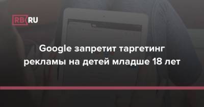 Google запретит таргетинг рекламы на детей младше 18 лет - rb.ru