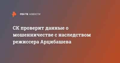 Александр Бастрыкин - СК проверит данные о мошенничестве с наследством режиссера Арцибашева - ren.tv - Россия