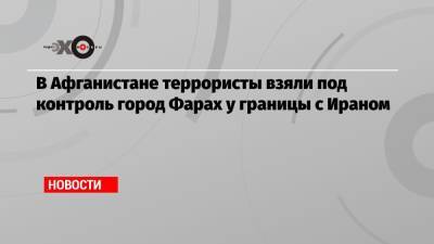 В Афганистане террористы взяли под контроль город Фарах у границы с Ираном - echo.msk.ru - Иран - Афганистан