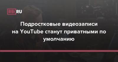 Подростковые видеозаписи на YouTube станут приватными по умолчанию - rb.ru