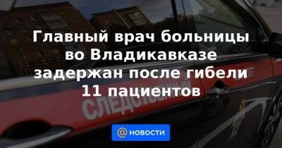 Главный врач больницы во Владикавказе задержан после гибели 11 пациентов - news.mail.ru - Владикавказ