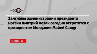 Дмитрий Козак - Майя Санду - Игорь Додон - Замглавы администрации президента России Дмитрий Козак сегодня встретится с президентом Молдавии Майей Санду - echo.msk.ru - Москва - Россия - Молдавия - Кишинев - Приднестровье