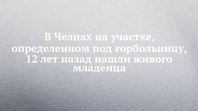 В Челнах на участке, определенном под горбольницу, 12 лет назад нашли живого младенца - chelny-izvest.ru - Набережные Челны