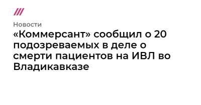 Сергей Меняйло - «Коммерсант» сообщил о 20 подозреваемых в деле о смерти пациентов на ИВЛ во Владикавказе - tvrain.ru - респ. Алания - Владикавказ