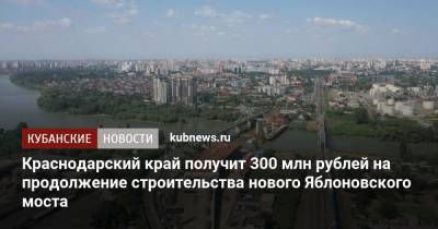 Вениамин Кондратьев - Михаил Мишустин - Краснодарский край получит 300 млн рублей на продолжение строительства нового Яблоновского моста - kubnews.ru - Россия - Краснодарский край