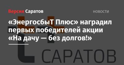 «ЭнергосбыТ Плюс» наградил первых победителей акции «На дачу — без долгов!» - nversia.ru - Саратовская обл. - Саратов