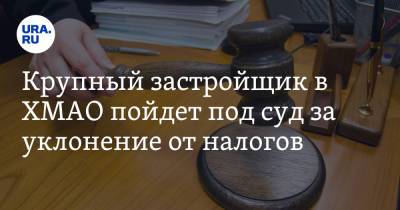 Крупный застройщик в ХМАО пойдет под суд за уклонение от налогов - ura.news - Ханты-Мансийск - Югра