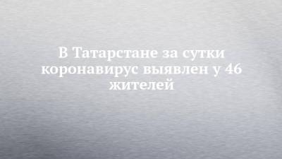 В Татарстане за сутки коронавирус выявлен у 46 жителей - chelny-izvest.ru - Россия - респ. Татарстан - Набережные Челны - Казань