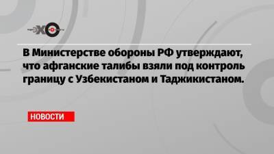 Сергей Шойгу - В Министерстве обороны РФ утверждают, что афганские талибы взяли под контроль границу с Узбекистаном и Таджикистаном. - echo.msk.ru - Россия - Узбекистан - Киргизия - Таджикистан - Афганистан - Кундуз