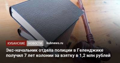 Экс-начальник отдела полиции в Геленджике получил 7 лет колонии за взятку в 1,2 млн рублей - kubnews.ru - Россия - Краснодарский край - Геленджик