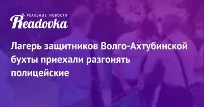 Лагерь защитников Волго-Ахтубинской бухты приехали разгонять полицейские - readovka.news - Волгоград