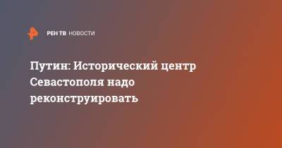 Владимир Путин - Михаил Развожаев - Путин: Исторический центр Севастополя надо реконструировать - ren.tv - Россия - Крым - Севастополь