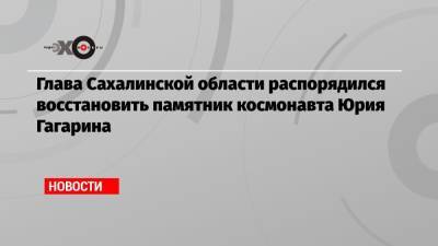 Юрий Гагарин - Валерий Лимаренко - Глава Сахалинской области распорядился восстановить памятник космонавта Юрия Гагарина - echo.msk.ru - Россия - Сахалинская обл.