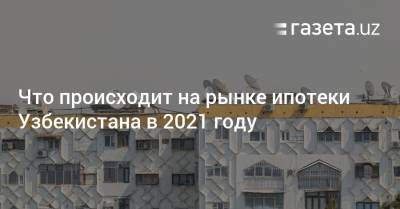 Что происходит на рынке ипотеки Узбекистана в 2021 году - gazeta.uz - Узбекистан