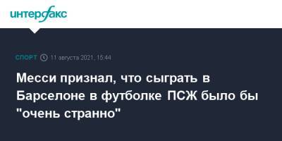 Лионель Месси - Месси признал, что сыграть в Барселоне в футболке ПСЖ было бы "очень странно" - sport-interfax.ru - Москва - Испания