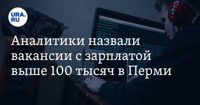 Аналитики назвали вакансии с зарплатой выше 100 тысяч в Перми - ura.news - Пермь