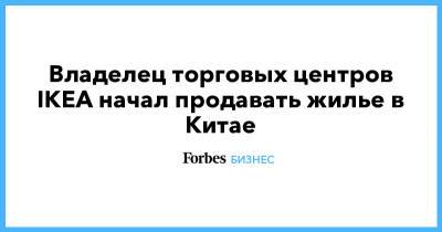 Владелец торговых центров IKEA начал продавать жилье в Китае - forbes.ru - Россия - Китай