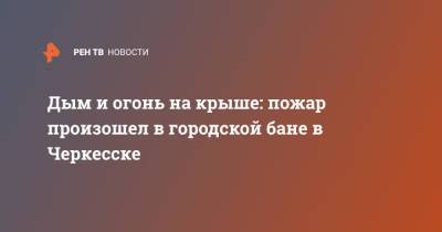 Дым и огонь на крыше: пожар произошел в городской бане в Черкесске - ren.tv - Россия - респ. Карачаево-Черкесия - Черкесск