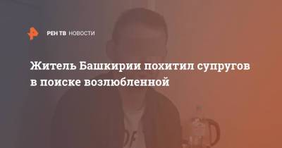 Житель Башкирии похитил супругов в поиске возлюбленной - ren.tv - Башкирия