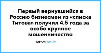 Первый вернувшийся в Россию бизнесмен из «списка Титова» получил 4,5 года за особо крупное мошенничество - forbes.ru - Россия - Краснодарский край - Ростовская обл.