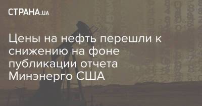 Цены на нефть перешли к снижению на фоне публикации отчета Минэнерго США - strana.ua - США - Украина