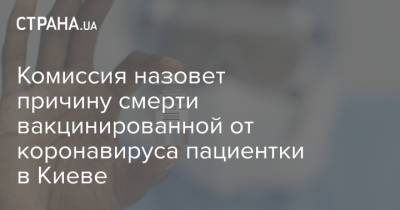 Комиссия назовет причину смерти вакцинированной от коронавируса пациентки в Киеве - strana.ua - Украина - Киев