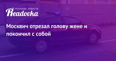 Москвич отрезал голову жене и покончил с собой - readovka.news - Москва