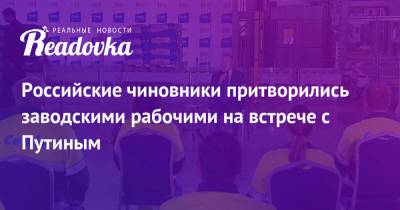 Владимир Путин - Российские чиновники притворились заводскими рабочими на встрече с Путиным - readovka.news - Россия - Башкирия