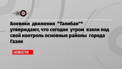 Боевики движения «Талибан»* утверждают, что сегодня утром взяли под свой контроль основные районы города Газни - echo.msk.ru - Россия - Афганистан - Газни