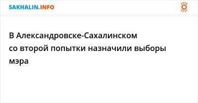 В Александровске-Сахалинском со второй попытки назначили выборы мэра - sakhalin.info - Сахалинск