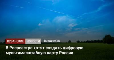 В Росреестре хотят создать цифровую мультимасштабную карту России - kubnews.ru - Россия