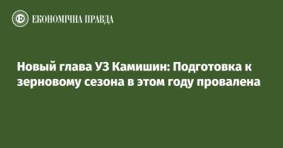 Новый глава УЗ Камишин: Подготовка к зерновому сезона в этом году провалена - epravda.com.ua - Украина