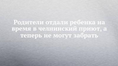 Родители отдали ребенка на время в челнинский приют, а теперь не могут забрать - chelny-izvest.ru - Набережные Челны