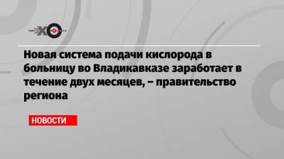 Новая система подачи кислорода в больницу во Владикавказе заработает в течение двух месяцев, – правительство региона - echo.msk.ru - Владикавказ