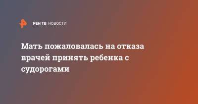 Мать пожаловалась на отказа врачей принять ребенка с судорогами - ren.tv - Башкирия - Костромская обл. - Кострома