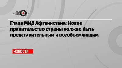 Глава МИД Афганистана: Новое правительство страны должно быть представительным и всеобъемлющим - echo.msk.ru - Москва - Россия - Афганистан