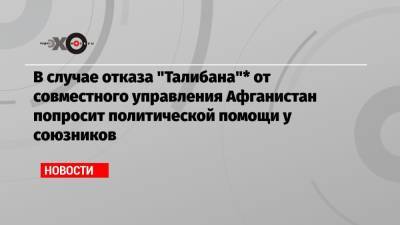 В случае отказа «Талибана»* от совместного управления Афганистан попросит политической помощи у союзников - echo.msk.ru - Москва - Россия - США - Афганистан