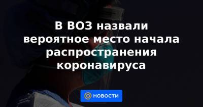 В ВОЗ назвали вероятное место начала распространения коронавируса - news.mail.ru - Ухань