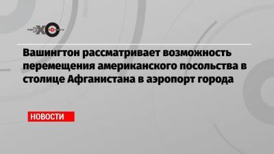 Вашингтон рассматривает возможность перемещения американского посольства в столице Афганистана в аэропорт города - echo.msk.ru - Россия - США - Вашингтон - Афганистан