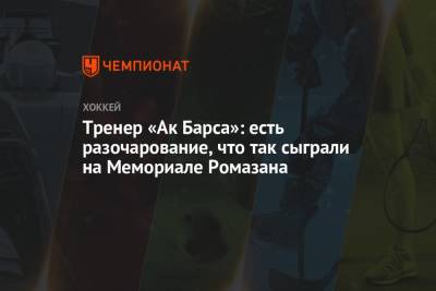 Тренер «Ак Барса»: есть разочарование, что так сыграли на Мемориале Ромазана - championat.com - Нижнекамск
