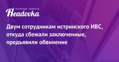 Александр Мавриди - Двум сотрудникам истринского ИВС, откуда сбежали заключенные, предъявили обвинение - readovka.news - Московская обл.