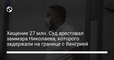 Хищение 27 млн. Суд арестовал заммэра Николаева, которого задержали на границе с Венгрией - liga.net - Украина - Николаев - Венгрия