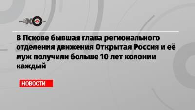 В Пскове бывшая глава регионального отделения движения Открытая Россия и её муж получили больше 10 лет колонии каждый - echo.msk.ru - Россия - Пермь - Псков