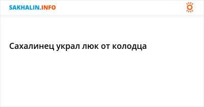 Сахалинец украл люк от колодца - sakhalin.info - Россия - Южно-Сахалинск
