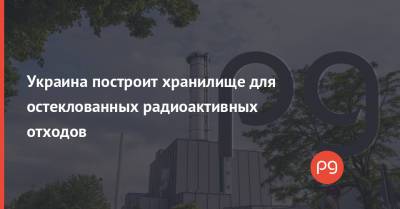 Украина построит хранилище для остеклованных радиоактивных отходов - thepage.ua - Россия - Украина