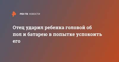 Отец ударил ребенка головой об пол и батарею в попытке успокоить его - ren.tv - Амурская обл. - Белогорск