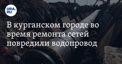 В курганском городе во время ремонта сетей повредили водопровод - ura.news - Курганская обл.