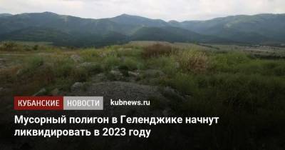 Вениамин Кондратьев - Александр Козлов - Мусорный полигон в Геленджике начнут ликвидировать в 2023 году - kubnews.ru - Россия - Краснодарский край - Геленджик