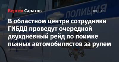 В областном центре сотрудники ГИБДД проведут очередной двухдневный рейд по поимке пьяных автомобилистов за рулем - nversia.ru - Саратов